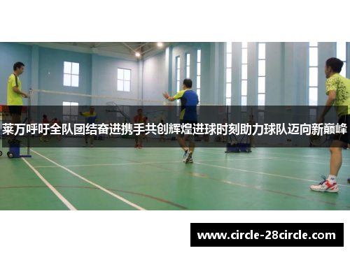 莱万呼吁全队团结奋进携手共创辉煌进球时刻助力球队迈向新巅峰