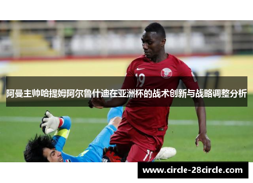 阿曼主帅哈提姆阿尔鲁什迪在亚洲杯的战术创新与战略调整分析