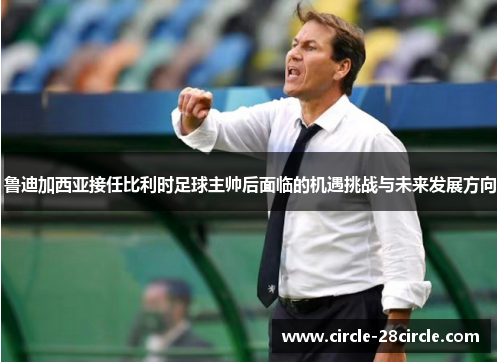 鲁迪加西亚接任比利时足球主帅后面临的机遇挑战与未来发展方向